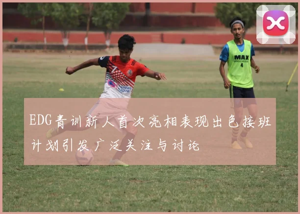 EDG青训新人首次亮相表现出色接班计划引发广泛关注与讨论